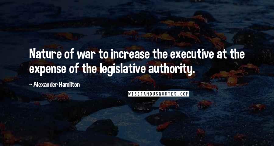 Alexander Hamilton Quotes: Nature of war to increase the executive at the expense of the legislative authority.