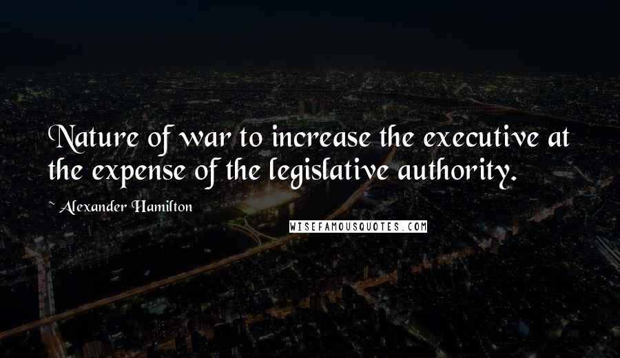 Alexander Hamilton Quotes: Nature of war to increase the executive at the expense of the legislative authority.
