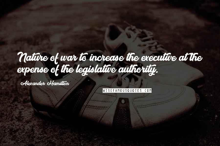 Alexander Hamilton Quotes: Nature of war to increase the executive at the expense of the legislative authority.