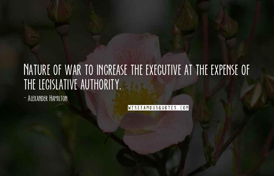 Alexander Hamilton Quotes: Nature of war to increase the executive at the expense of the legislative authority.