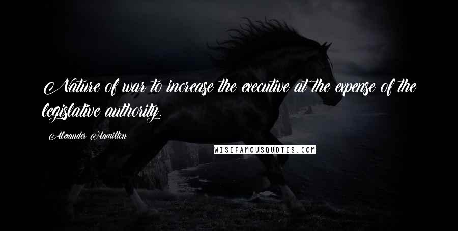 Alexander Hamilton Quotes: Nature of war to increase the executive at the expense of the legislative authority.