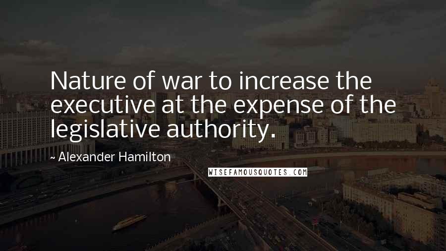 Alexander Hamilton Quotes: Nature of war to increase the executive at the expense of the legislative authority.