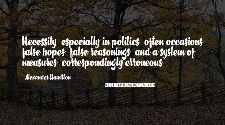 Alexander Hamilton Quotes: Necessity, especially in politics, often occasions false hopes, false reasonings, and a system of measures, correspondingly erroneous.