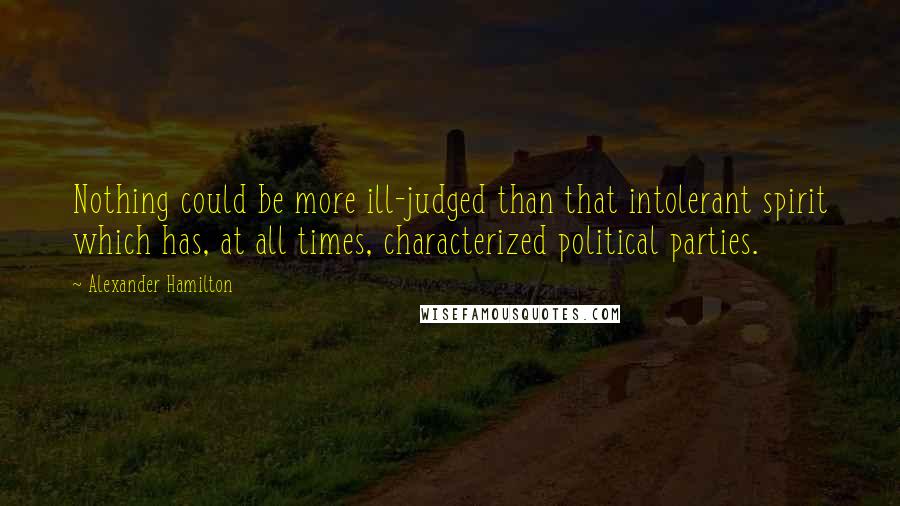 Alexander Hamilton Quotes: Nothing could be more ill-judged than that intolerant spirit which has, at all times, characterized political parties.