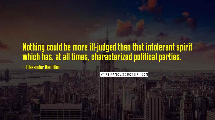 Alexander Hamilton Quotes: Nothing could be more ill-judged than that intolerant spirit which has, at all times, characterized political parties.