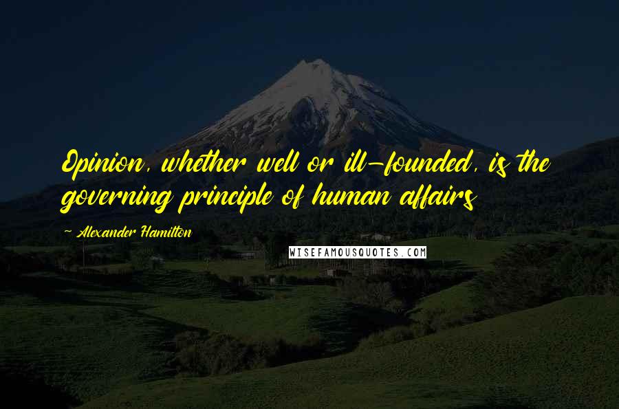 Alexander Hamilton Quotes: Opinion, whether well or ill-founded, is the governing principle of human affairs