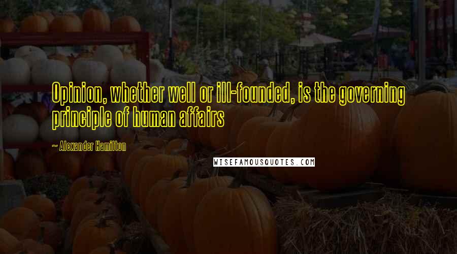 Alexander Hamilton Quotes: Opinion, whether well or ill-founded, is the governing principle of human affairs