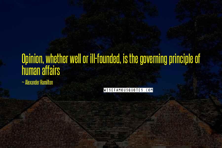 Alexander Hamilton Quotes: Opinion, whether well or ill-founded, is the governing principle of human affairs