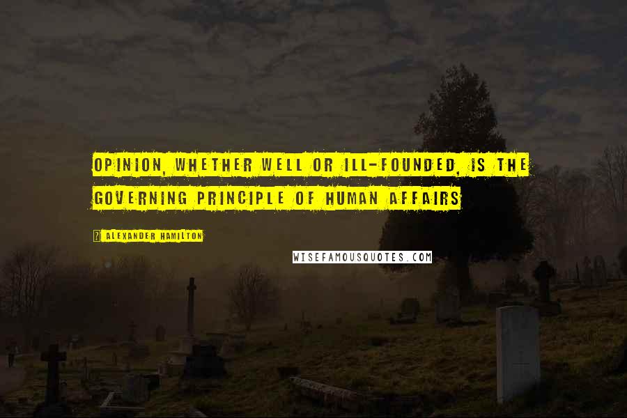 Alexander Hamilton Quotes: Opinion, whether well or ill-founded, is the governing principle of human affairs