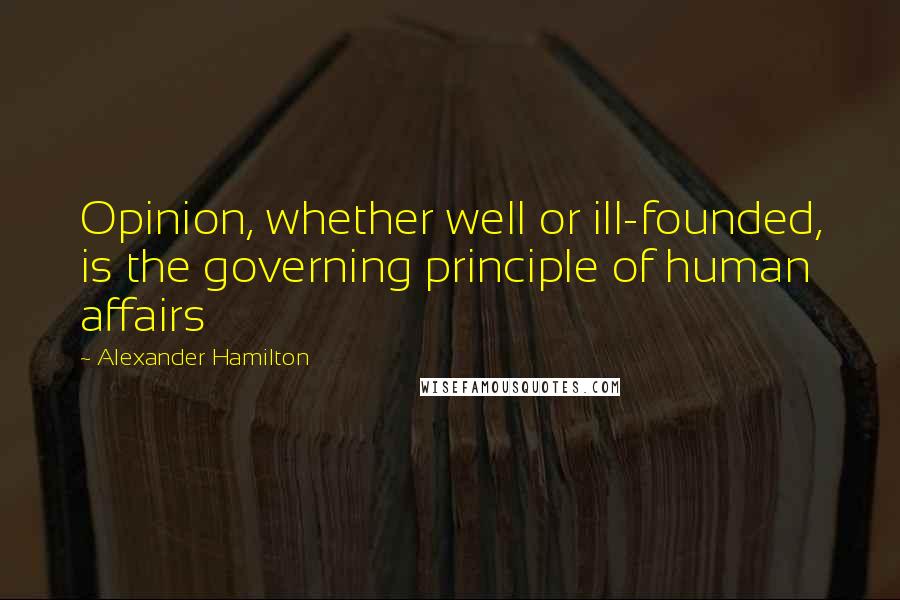 Alexander Hamilton Quotes: Opinion, whether well or ill-founded, is the governing principle of human affairs