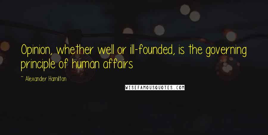 Alexander Hamilton Quotes: Opinion, whether well or ill-founded, is the governing principle of human affairs