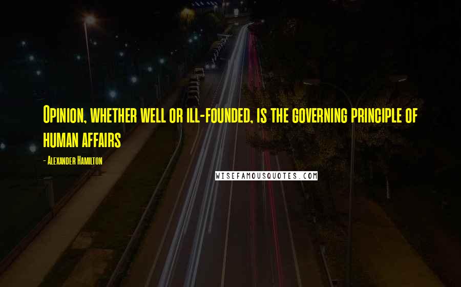 Alexander Hamilton Quotes: Opinion, whether well or ill-founded, is the governing principle of human affairs