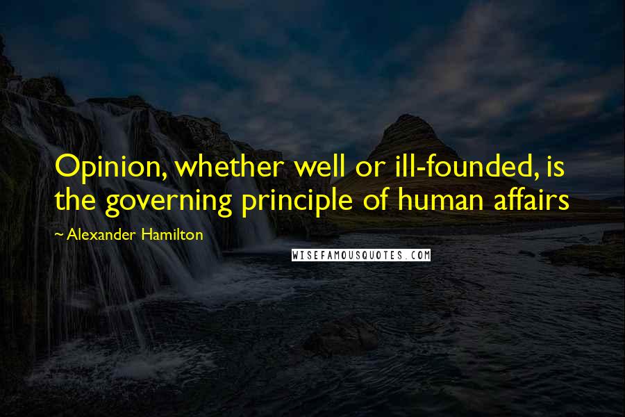 Alexander Hamilton Quotes: Opinion, whether well or ill-founded, is the governing principle of human affairs