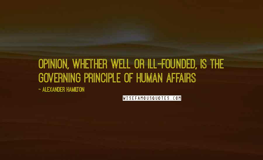 Alexander Hamilton Quotes: Opinion, whether well or ill-founded, is the governing principle of human affairs