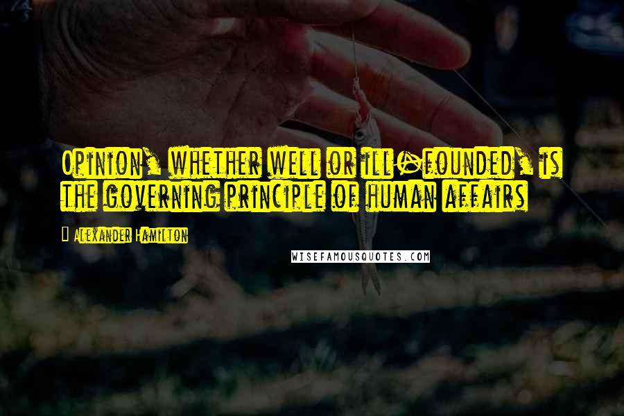 Alexander Hamilton Quotes: Opinion, whether well or ill-founded, is the governing principle of human affairs