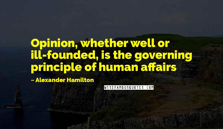 Alexander Hamilton Quotes: Opinion, whether well or ill-founded, is the governing principle of human affairs