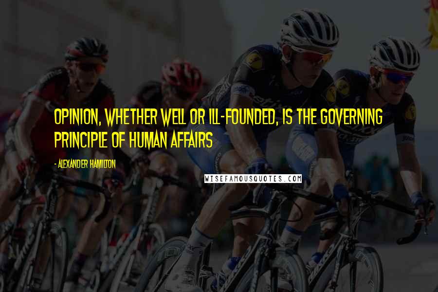 Alexander Hamilton Quotes: Opinion, whether well or ill-founded, is the governing principle of human affairs