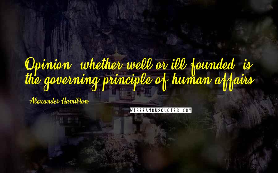 Alexander Hamilton Quotes: Opinion, whether well or ill-founded, is the governing principle of human affairs
