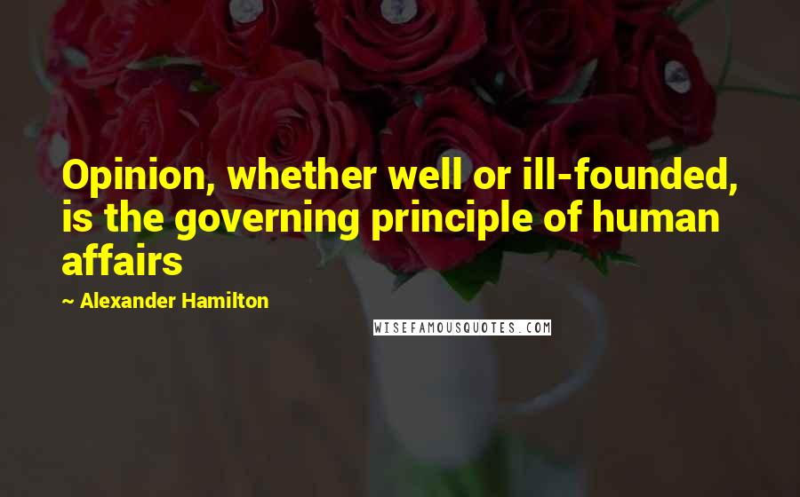 Alexander Hamilton Quotes: Opinion, whether well or ill-founded, is the governing principle of human affairs