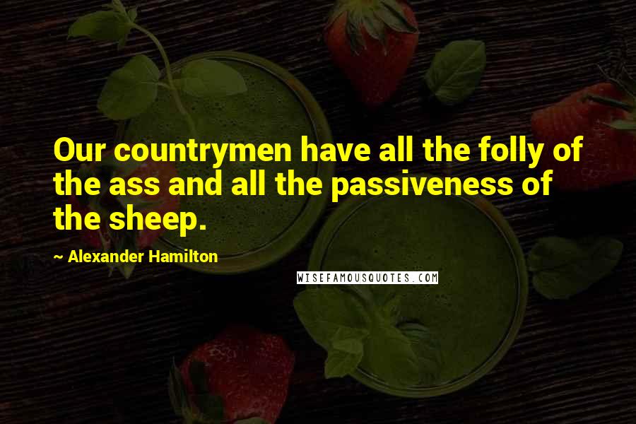 Alexander Hamilton Quotes: Our countrymen have all the folly of the ass and all the passiveness of the sheep.