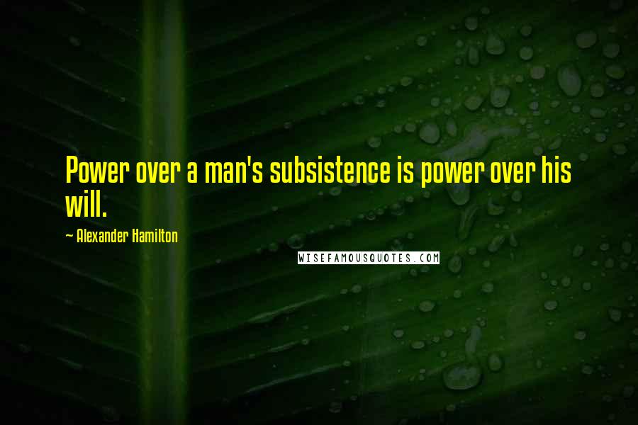 Alexander Hamilton Quotes: Power over a man's subsistence is power over his will.