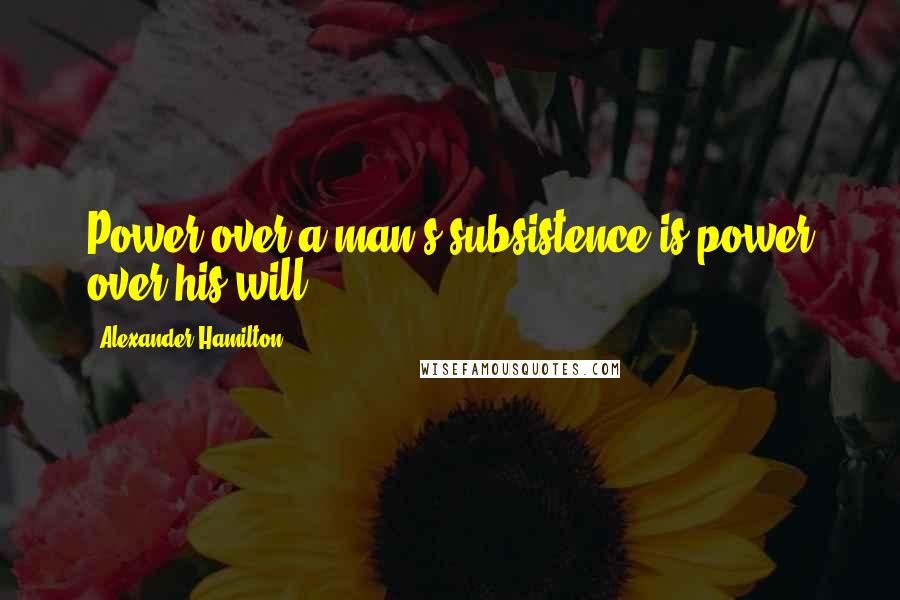 Alexander Hamilton Quotes: Power over a man's subsistence is power over his will.