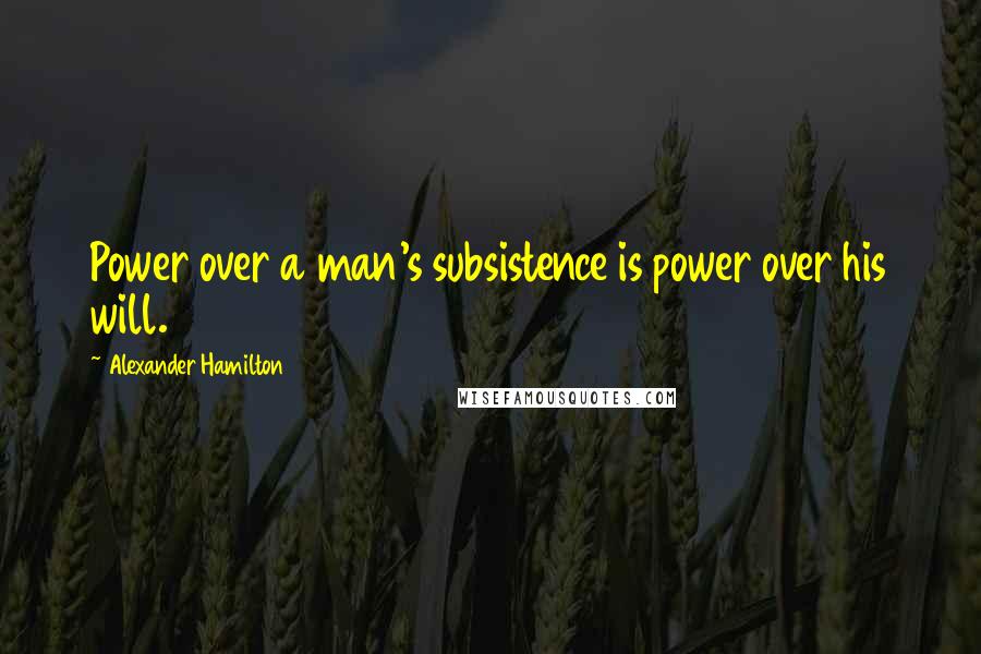 Alexander Hamilton Quotes: Power over a man's subsistence is power over his will.