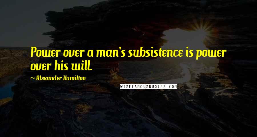 Alexander Hamilton Quotes: Power over a man's subsistence is power over his will.