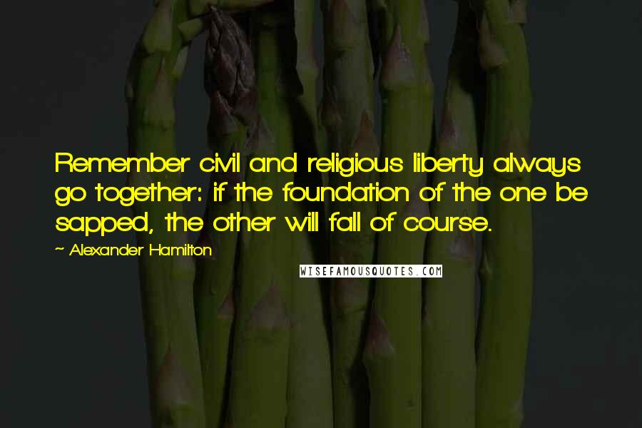 Alexander Hamilton Quotes: Remember civil and religious liberty always go together: if the foundation of the one be sapped, the other will fall of course.