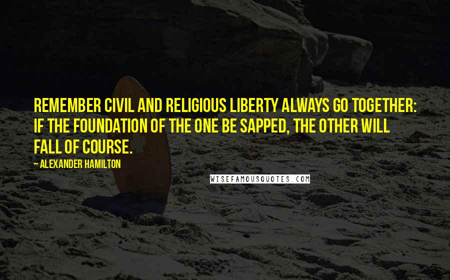 Alexander Hamilton Quotes: Remember civil and religious liberty always go together: if the foundation of the one be sapped, the other will fall of course.