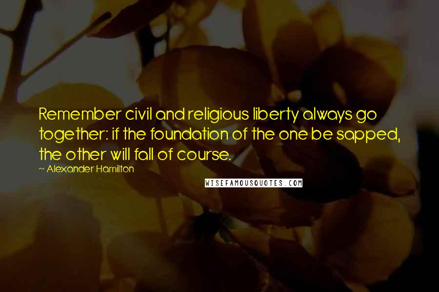Alexander Hamilton Quotes: Remember civil and religious liberty always go together: if the foundation of the one be sapped, the other will fall of course.