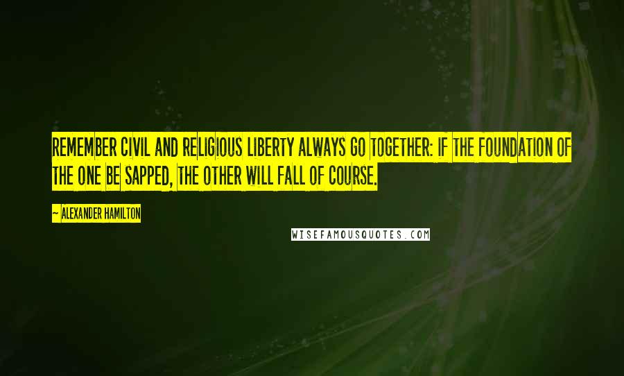 Alexander Hamilton Quotes: Remember civil and religious liberty always go together: if the foundation of the one be sapped, the other will fall of course.