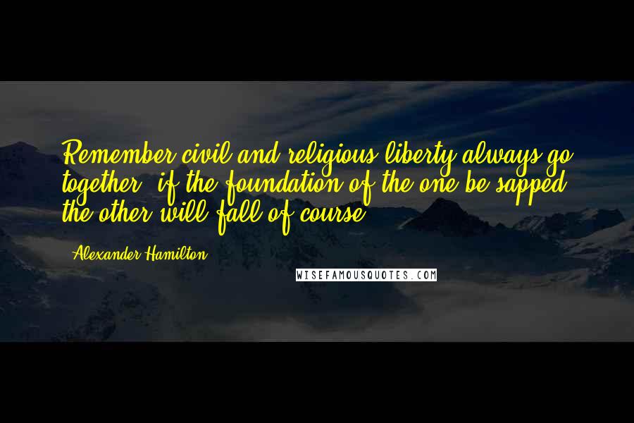 Alexander Hamilton Quotes: Remember civil and religious liberty always go together: if the foundation of the one be sapped, the other will fall of course.