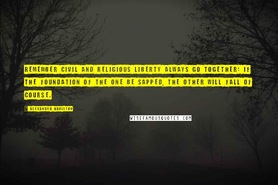 Alexander Hamilton Quotes: Remember civil and religious liberty always go together: if the foundation of the one be sapped, the other will fall of course.
