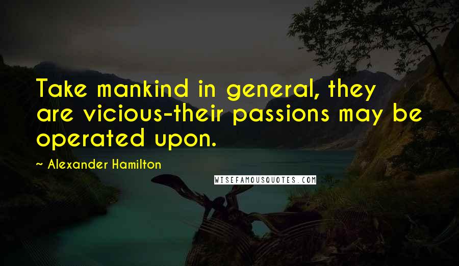 Alexander Hamilton Quotes: Take mankind in general, they are vicious-their passions may be operated upon.