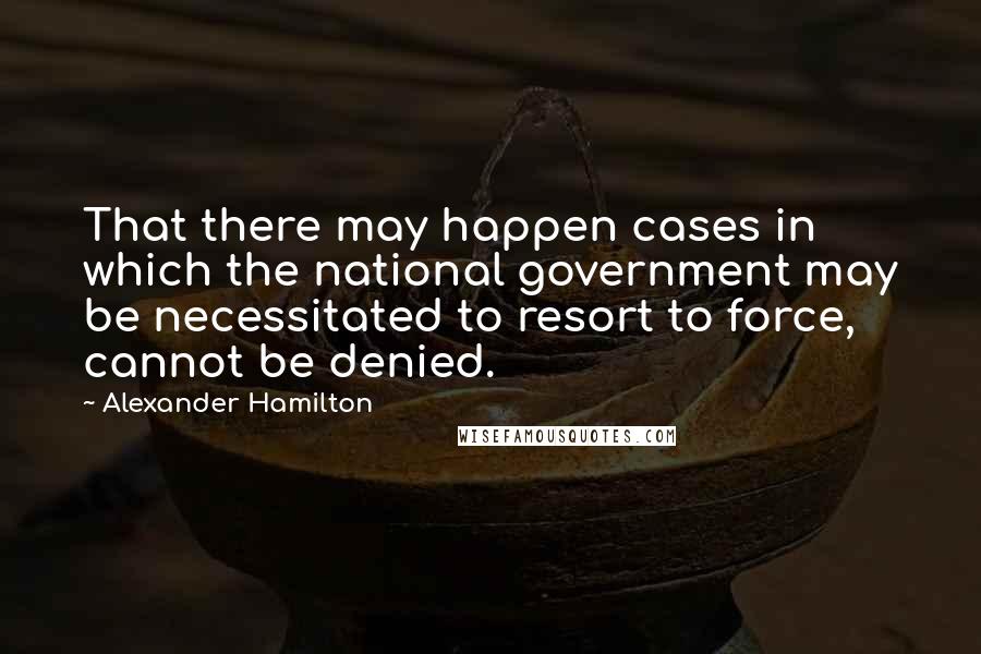 Alexander Hamilton Quotes: That there may happen cases in which the national government may be necessitated to resort to force, cannot be denied.