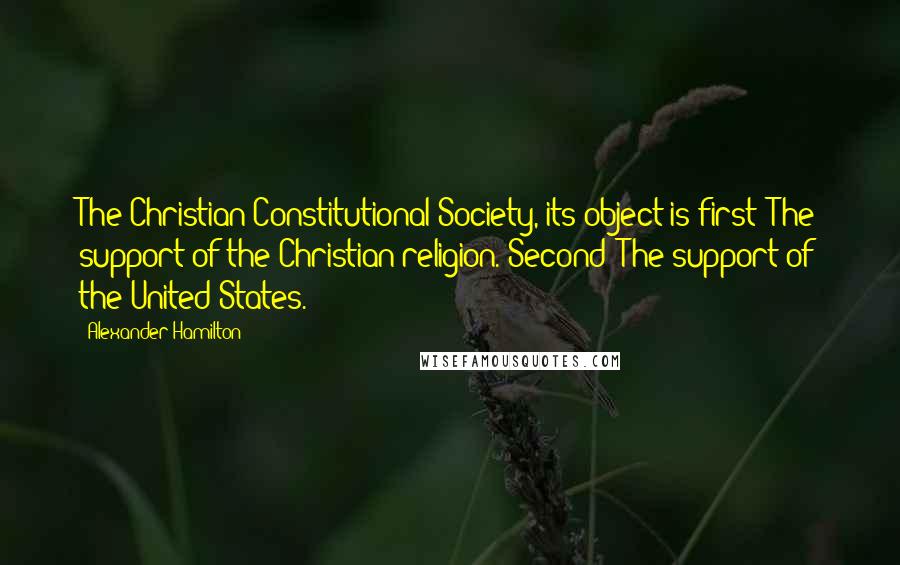 Alexander Hamilton Quotes: The Christian Constitutional Society, its object is first: The support of the Christian religion. Second: The support of the United States.