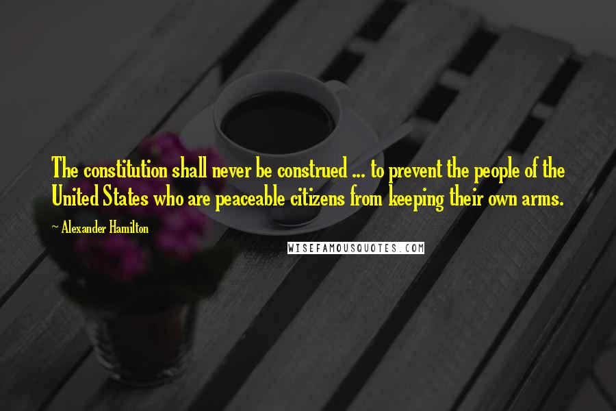 Alexander Hamilton Quotes: The constitution shall never be construed ... to prevent the people of the United States who are peaceable citizens from keeping their own arms.