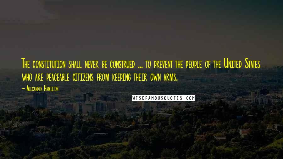 Alexander Hamilton Quotes: The constitution shall never be construed ... to prevent the people of the United States who are peaceable citizens from keeping their own arms.