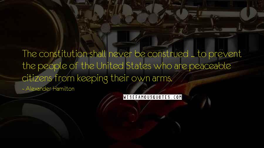 Alexander Hamilton Quotes: The constitution shall never be construed ... to prevent the people of the United States who are peaceable citizens from keeping their own arms.