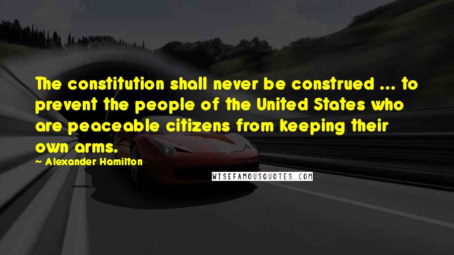 Alexander Hamilton Quotes: The constitution shall never be construed ... to prevent the people of the United States who are peaceable citizens from keeping their own arms.
