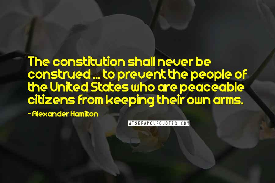 Alexander Hamilton Quotes: The constitution shall never be construed ... to prevent the people of the United States who are peaceable citizens from keeping their own arms.