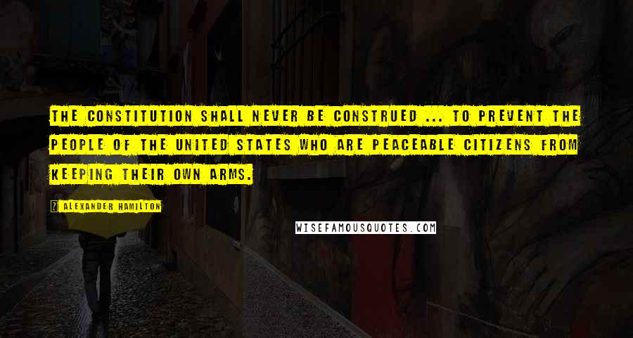 Alexander Hamilton Quotes: The constitution shall never be construed ... to prevent the people of the United States who are peaceable citizens from keeping their own arms.