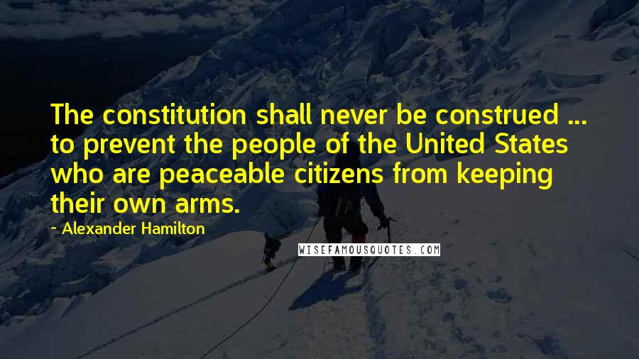 Alexander Hamilton Quotes: The constitution shall never be construed ... to prevent the people of the United States who are peaceable citizens from keeping their own arms.