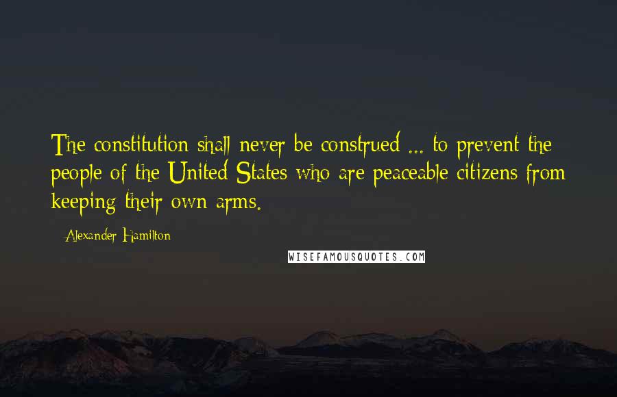 Alexander Hamilton Quotes: The constitution shall never be construed ... to prevent the people of the United States who are peaceable citizens from keeping their own arms.