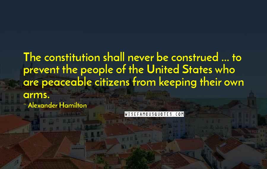 Alexander Hamilton Quotes: The constitution shall never be construed ... to prevent the people of the United States who are peaceable citizens from keeping their own arms.