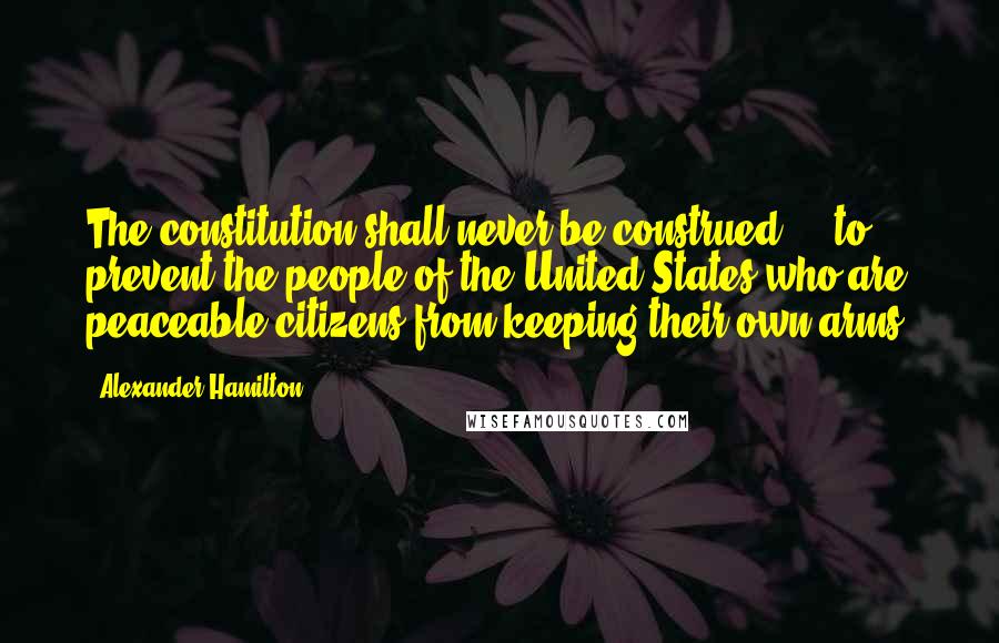 Alexander Hamilton Quotes: The constitution shall never be construed ... to prevent the people of the United States who are peaceable citizens from keeping their own arms.