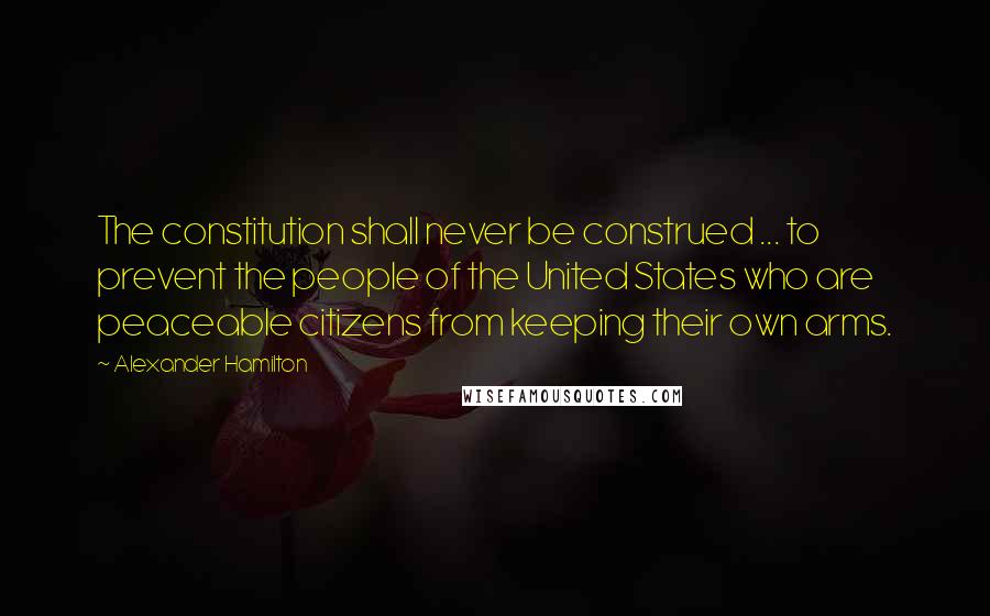 Alexander Hamilton Quotes: The constitution shall never be construed ... to prevent the people of the United States who are peaceable citizens from keeping their own arms.