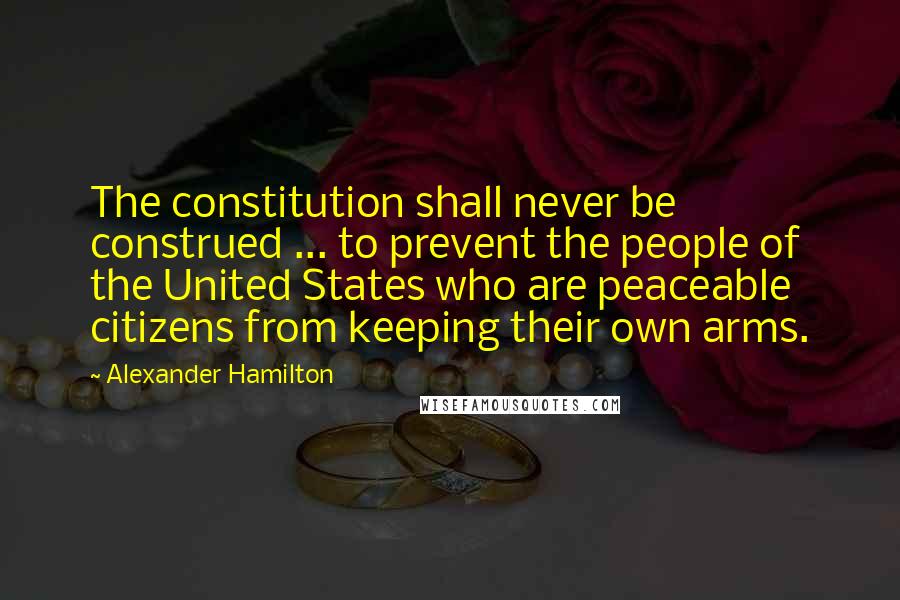 Alexander Hamilton Quotes: The constitution shall never be construed ... to prevent the people of the United States who are peaceable citizens from keeping their own arms.