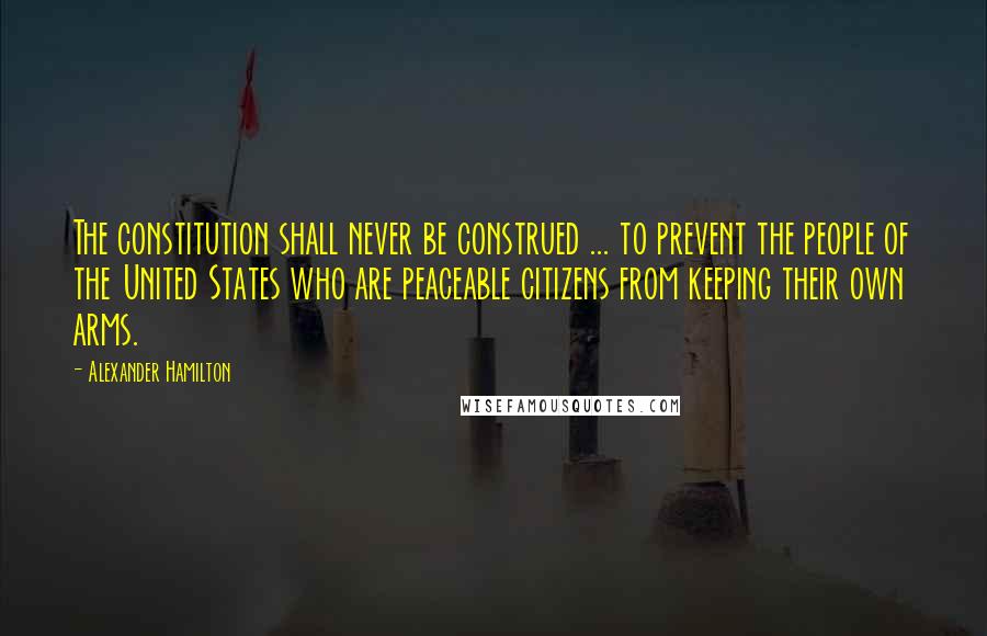 Alexander Hamilton Quotes: The constitution shall never be construed ... to prevent the people of the United States who are peaceable citizens from keeping their own arms.